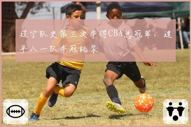 辽宁队史第三次夺得CBA总冠军，追平八一队夺冠纪录