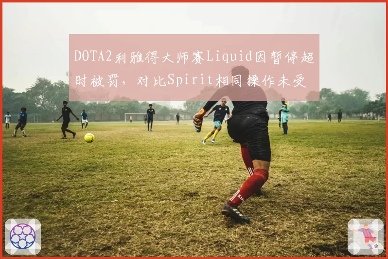 DOTA2利雅得大师赛Liquid因暂停超时被罚,对比Spirit相同操作未受处罚引争议