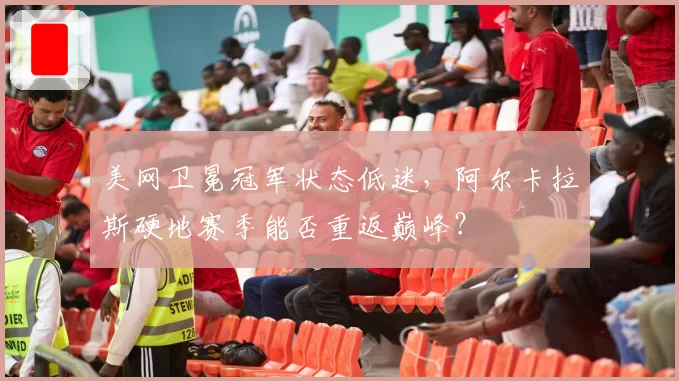 美网卫冕冠军状态低迷，阿尔卡拉斯硬地赛季能否重返巅峰？