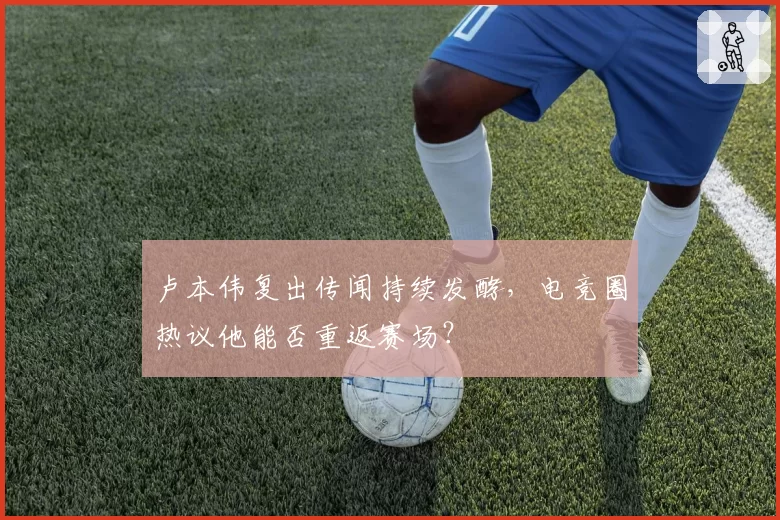 卢本伟复出传闻持续发酵，电竞圈热议他能否重返赛场？