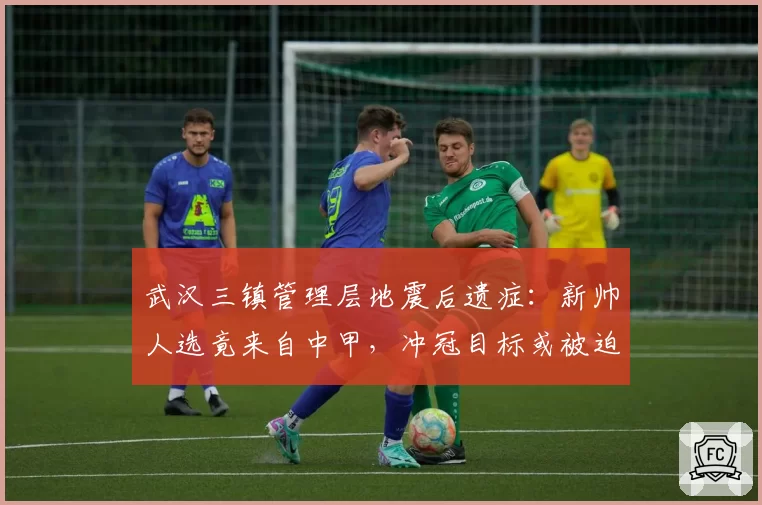 武汉三镇管理层地震后遗症:新帅人选竟来自中甲,冲冠目标或被迫推迟