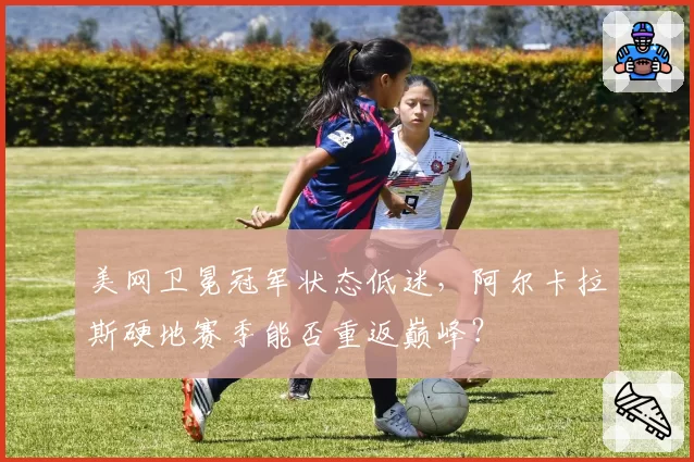 美网卫冕冠军状态低迷，阿尔卡拉斯硬地赛季能否重返巅峰？