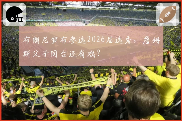 布朗尼宣布参选2026届选秀,詹姆斯父子同台还有戏?