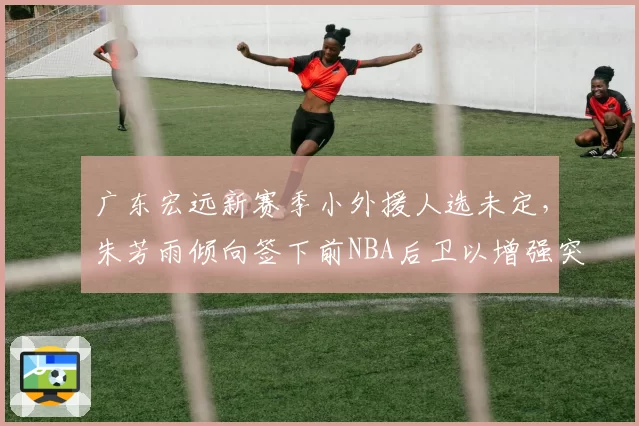 广东宏远新赛季小外援人选未定,朱芳雨倾向签下前NBA后卫以增强突破