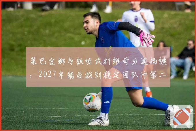莱巴金娜与教练武科维奇分道扬镳,2027年能否找到稳定团队冲第二冠?