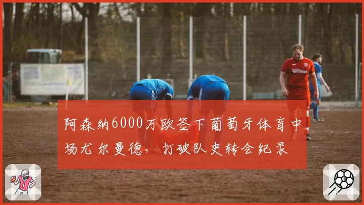 阿森纳6000万欧签下葡萄牙体育中场尤尔曼德,打破队史转会纪录