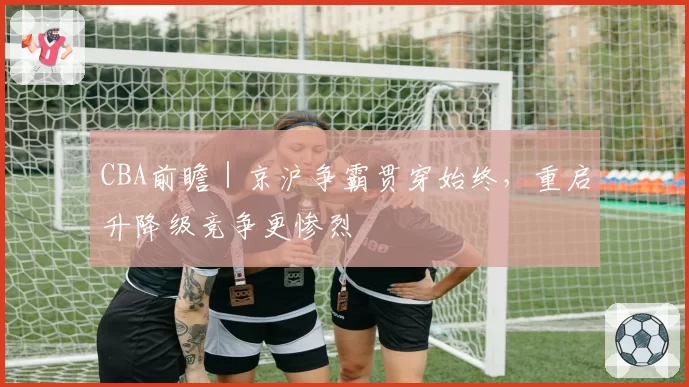CBA前瞻｜京沪争霸贯穿始终，重启升降级竞争更惨烈
