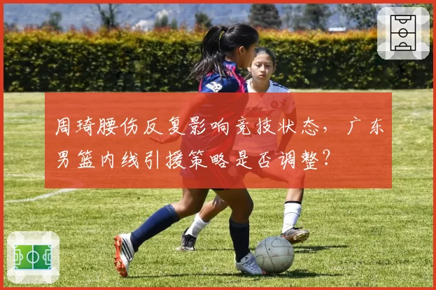 周琦腰伤反复影响竞技状态，广东男篮内线引援策略是否调整？