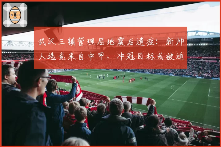 武汉三镇管理层地震后遗症：新帅人选竟来自中甲，冲冠目标或被迫推迟