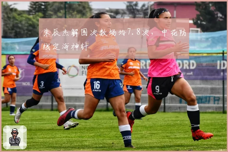 朱辰杰解围次数场均7.8次,申花防线定海神针