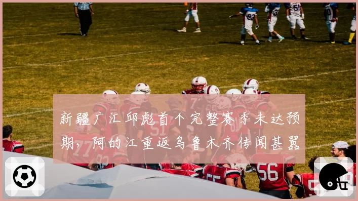 新疆广汇邱彪首个完整赛季未达预期，阿的江重返乌鲁木齐传闻甚嚣尘上