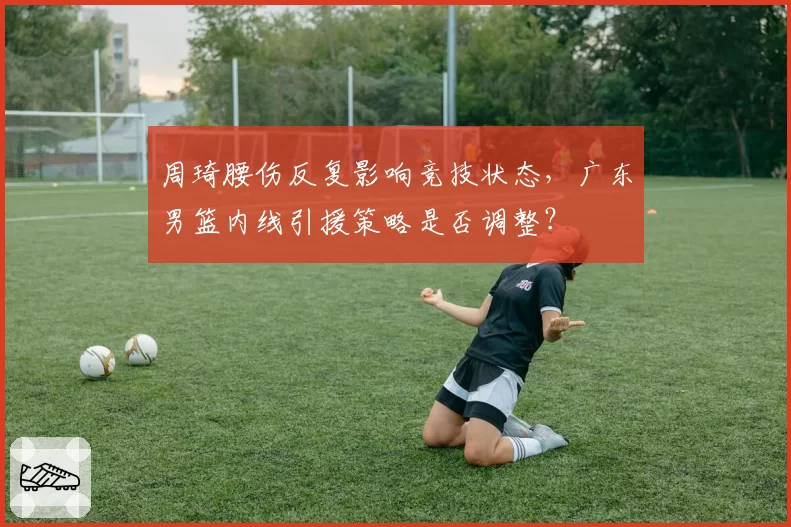 周琦腰伤反复影响竞技状态，广东男篮内线引援策略是否调整？