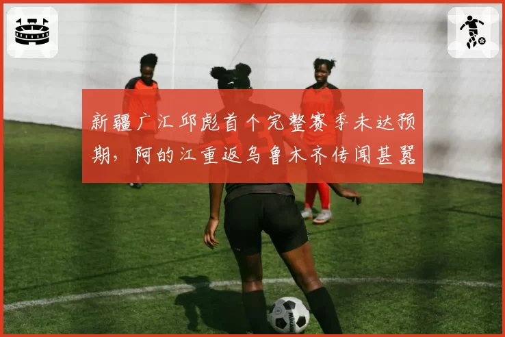 新疆广汇邱彪首个完整赛季未达预期，阿的江重返乌鲁木齐传闻甚嚣尘上