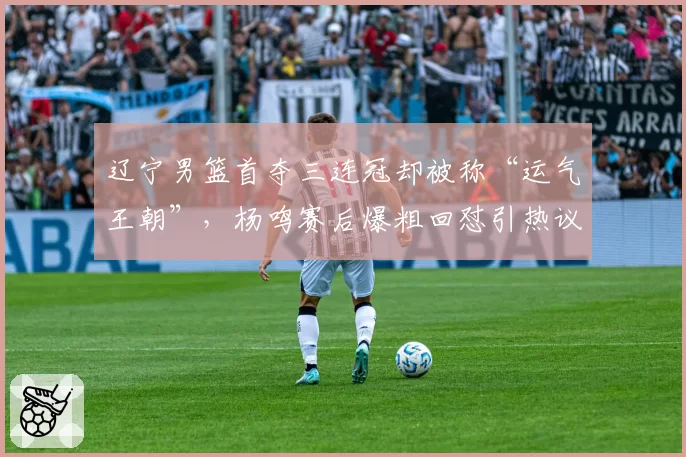 辽宁男篮首夺三连冠却被称“运气王朝”,杨鸣赛后爆粗回怼引热议