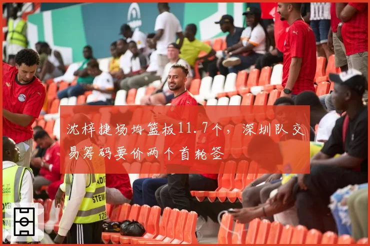 沈梓捷场均篮板11.7个，深圳队交易筹码要价两个首轮签