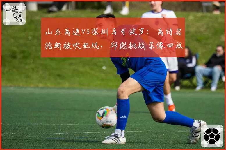 山东高速vs深圳马可波罗:高诗岩抢断被吹犯规,邱彪挑战录像回放改判成功
