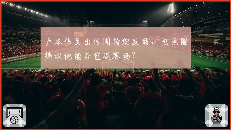 卢本伟复出传闻持续发酵，电竞圈热议他能否重返赛场？