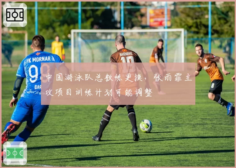 中国游泳队总教练更换，张雨霏主攻项目训练计划可能调整