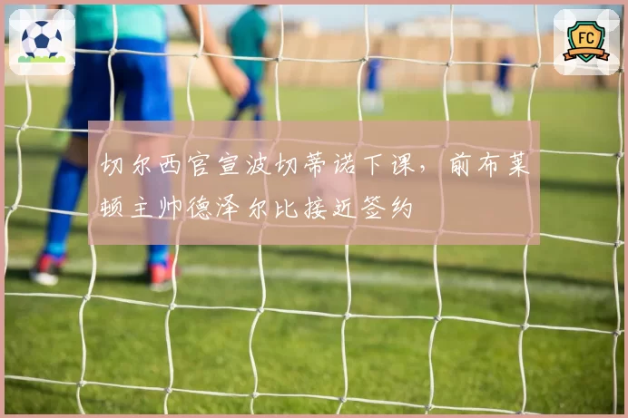 切尔西官宣波切蒂诺下课，前布莱顿主帅德泽尔比接近签约