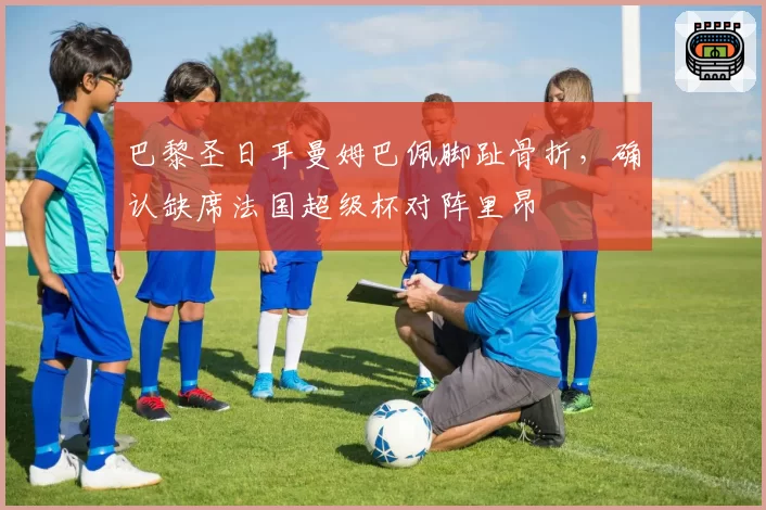 巴黎圣日耳曼姆巴佩脚趾骨折,确认缺席法国超级杯对阵里昂