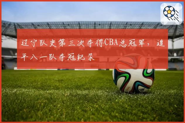 辽宁队史第三次夺得CBA总冠军，追平八一队夺冠纪录