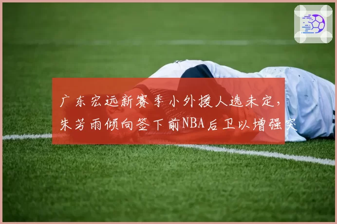 广东宏远新赛季小外援人选未定，朱芳雨倾向签下前NBA后卫以增强突破