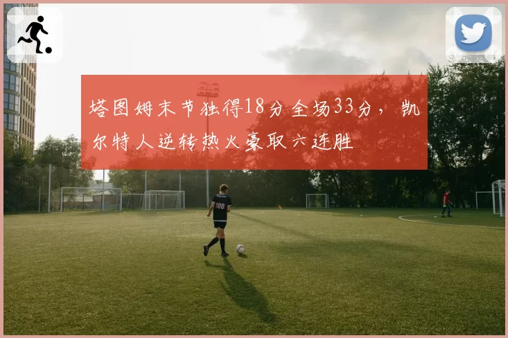 塔图姆末节独得18分全场33分,凯尔特人逆转热火豪取六连胜