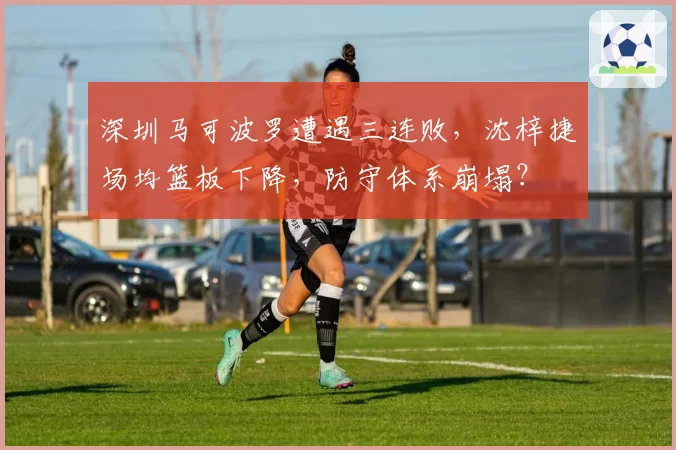 深圳马可波罗遭遇三连败,沈梓捷场均篮板下降,防守体系崩塌?