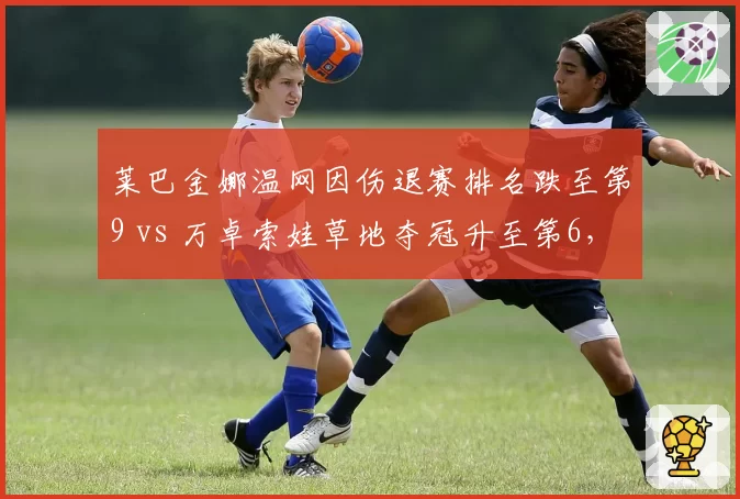莱巴金娜温网因伤退赛排名跌至第9 vs 万卓索娃草地夺冠升至第6，WTA女王更替