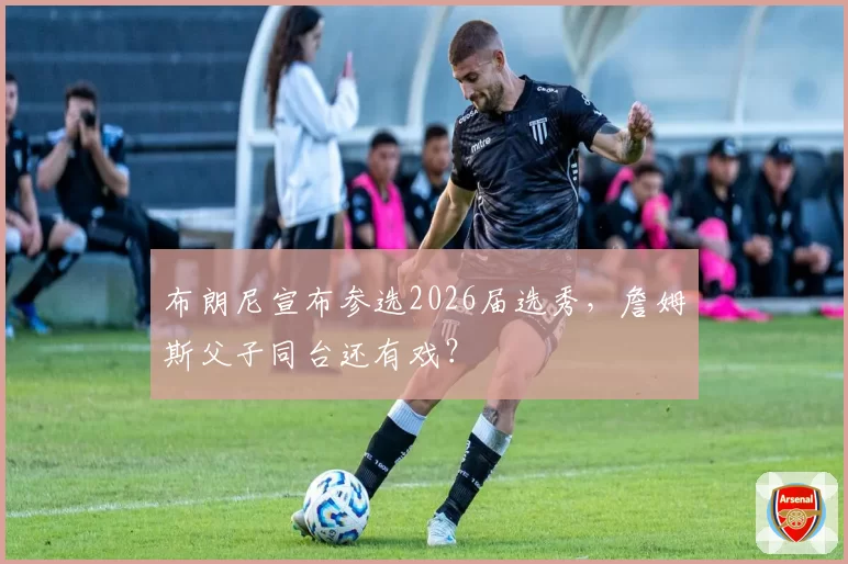 布朗尼宣布参选2026届选秀,詹姆斯父子同台还有戏?