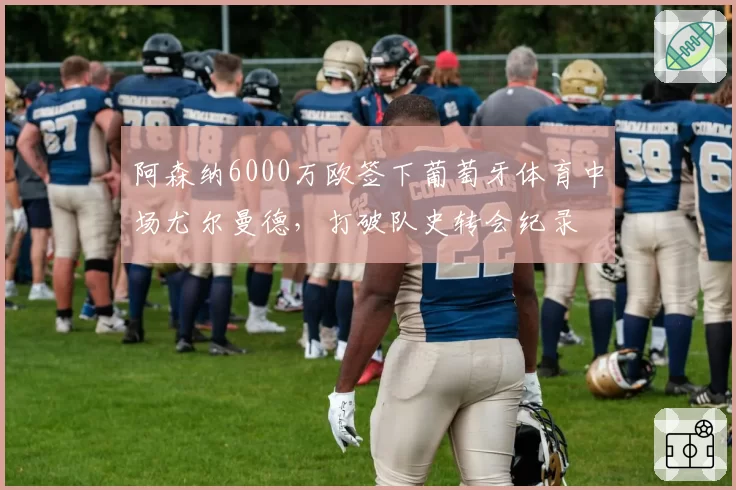 阿森纳6000万欧签下葡萄牙体育中场尤尔曼德，打破队史转会纪录