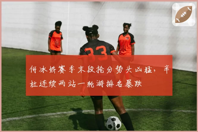 何冰娇赛季末段抢分势头凶猛，辛杜连续两站一轮游排名暴跌