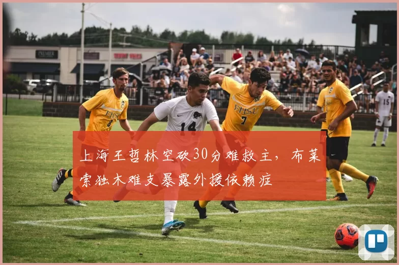上海王哲林空砍30分难救主，布莱索独木难支暴露外援依赖症