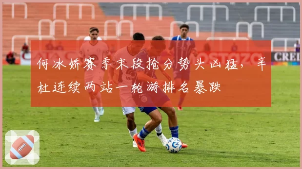 何冰娇赛季末段抢分势头凶猛，辛杜连续两站一轮游排名暴跌